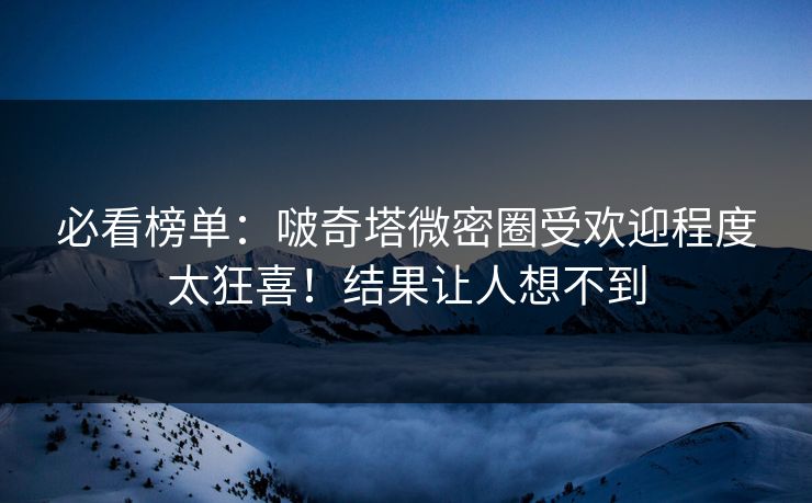 必看榜单：啵奇塔微密圈受欢迎程度太狂喜！结果让人想不到