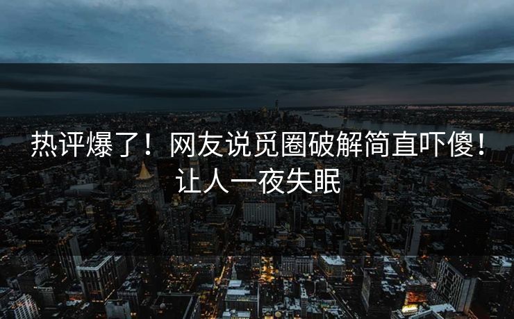 热评爆了！网友说觅圈破解简直吓傻！让人一夜失眠