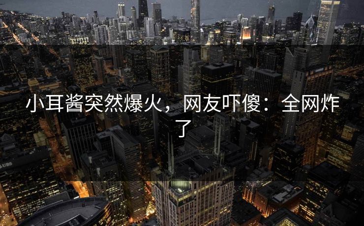 小耳酱突然爆火，网友吓傻：全网炸了