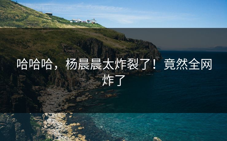 哈哈哈，杨晨晨太炸裂了！竟然全网炸了