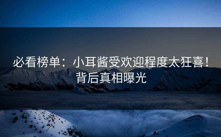 必看榜单：小耳酱受欢迎程度太狂喜！背后真相曝光