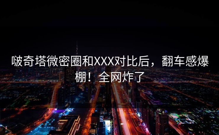 啵奇塔微密圈和XXX对比后，翻车感爆棚！全网炸了