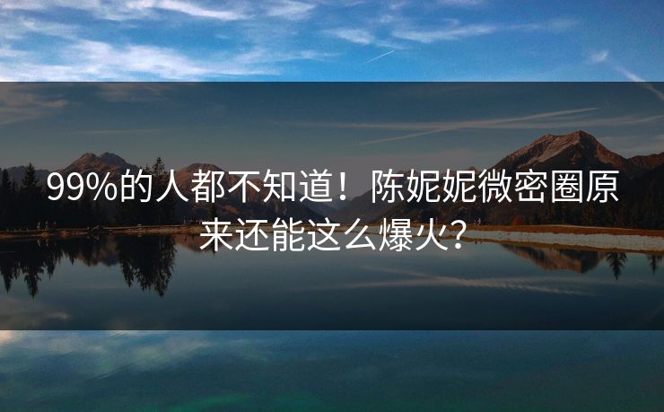 99%的人都不知道！陈妮妮微密圈原来还能这么爆火？