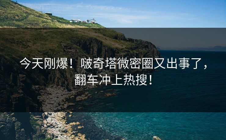 今天刚爆！啵奇塔微密圈又出事了，翻车冲上热搜！