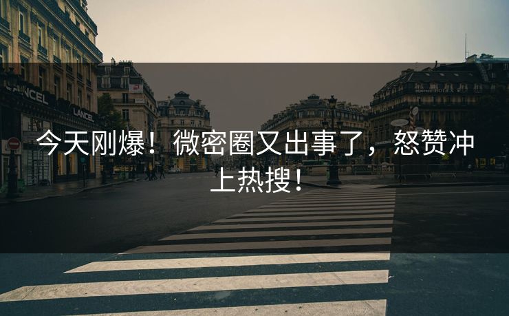 今天刚爆！微密圈又出事了，怒赞冲上热搜！