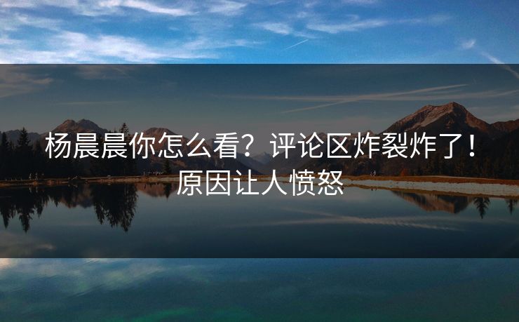 杨晨晨你怎么看？评论区炸裂炸了！原因让人愤怒
