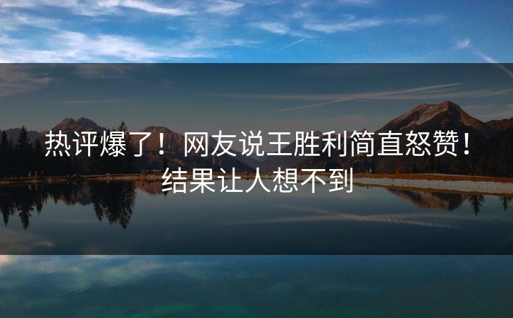 热评爆了！网友说王胜利简直怒赞！结果让人想不到