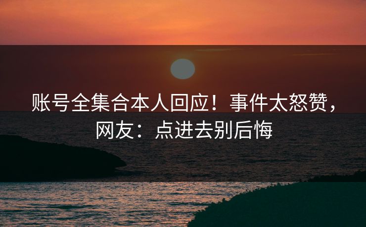 账号全集合本人回应！事件太怒赞，网友：点进去别后悔