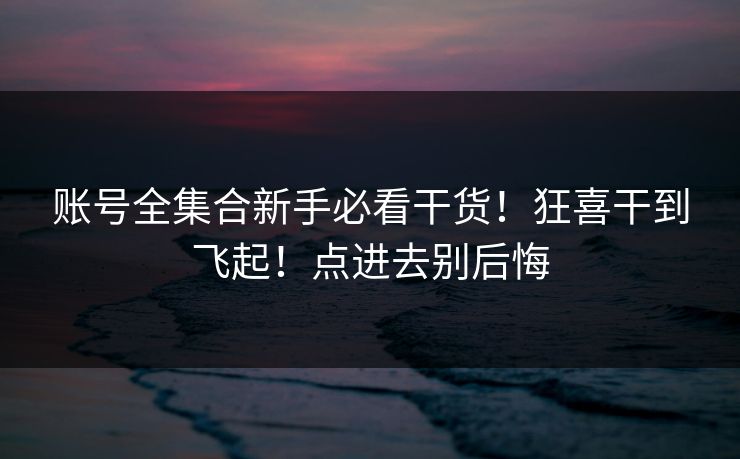 账号全集合新手必看干货！狂喜干到飞起！点进去别后悔