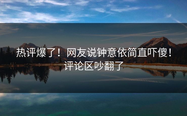 热评爆了！网友说钟意依简直吓傻！评论区吵翻了