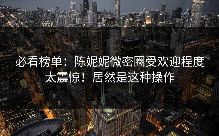 必看榜单：陈妮妮微密圈受欢迎程度太震惊！居然是这种操作