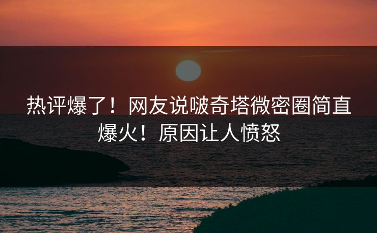 热评爆了！网友说啵奇塔微密圈简直爆火！原因让人愤怒