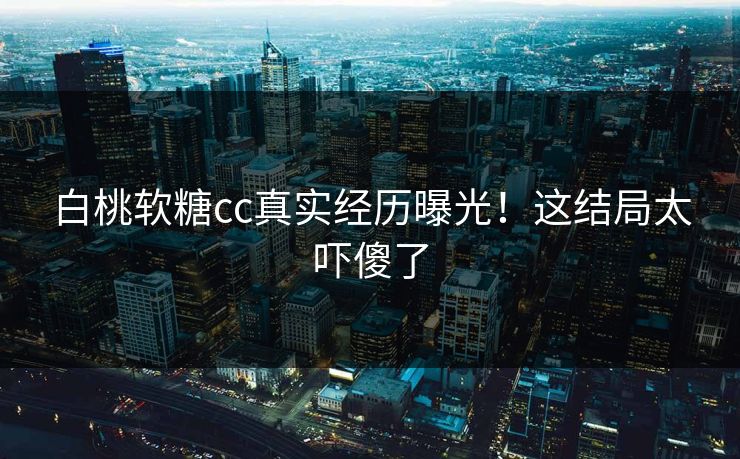 白桃软糖cc真实经历曝光！这结局太吓傻了