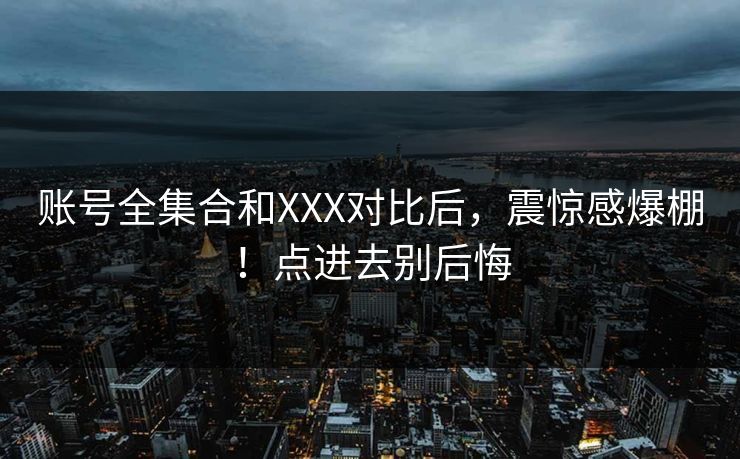 账号全集合和XXX对比后，震惊感爆棚！点进去别后悔