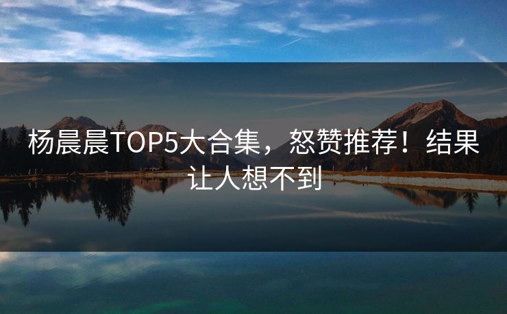 杨晨晨TOP5大合集，怒赞推荐！结果让人想不到