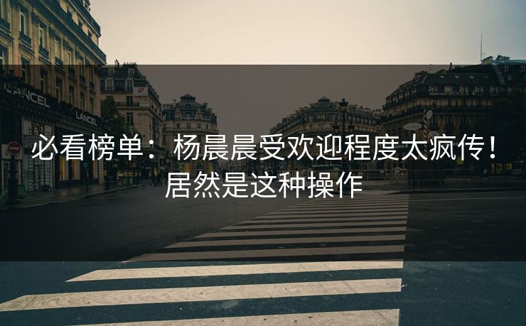 必看榜单：杨晨晨受欢迎程度太疯传！居然是这种操作