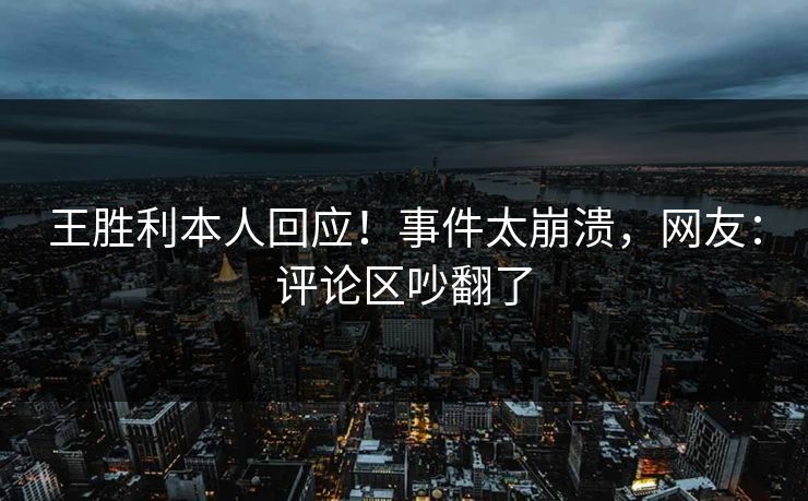 王胜利本人回应！事件太崩溃，网友：评论区吵翻了