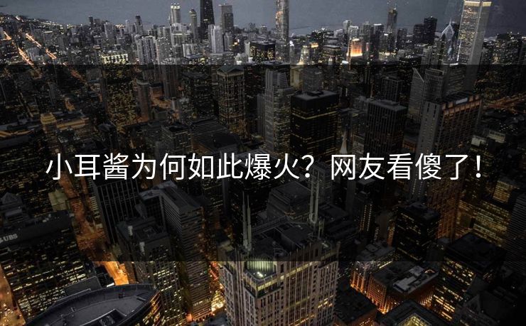 小耳酱为何如此爆火？网友看傻了！