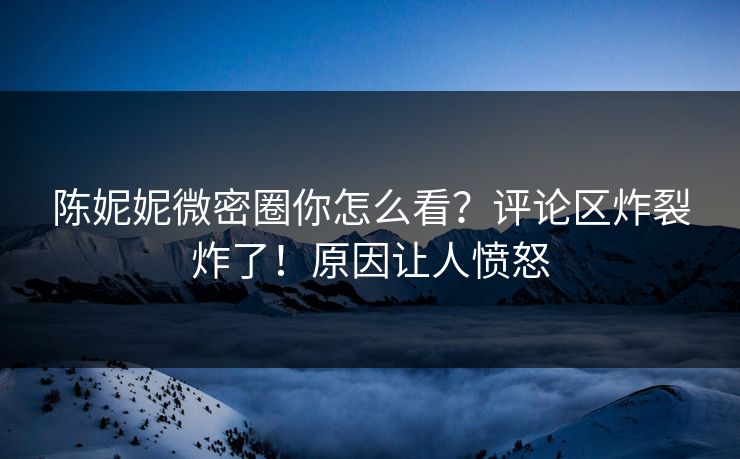 陈妮妮微密圈你怎么看？评论区炸裂炸了！原因让人愤怒