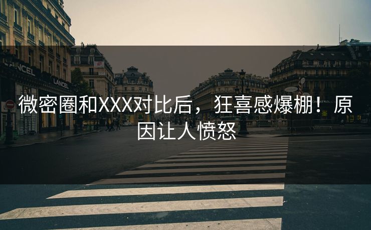 微密圈和XXX对比后，狂喜感爆棚！原因让人愤怒