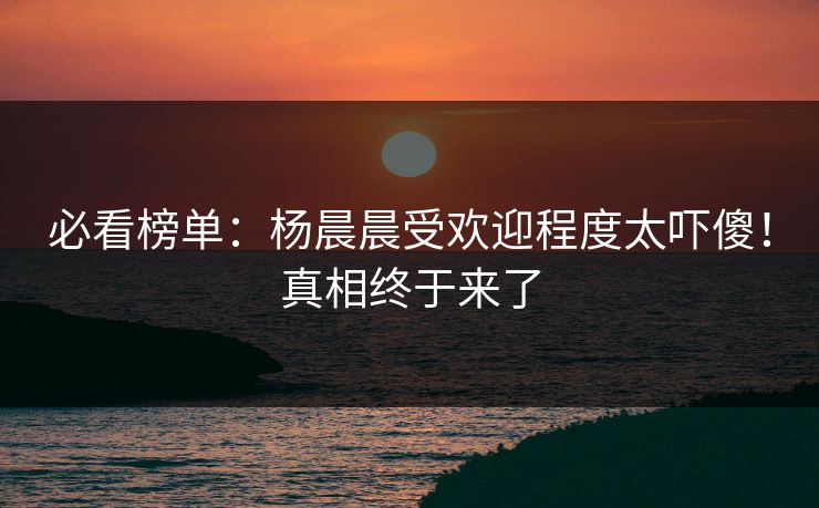 必看榜单：杨晨晨受欢迎程度太吓傻！真相终于来了