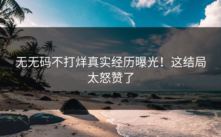 无无码不打烊真实经历曝光！这结局太怒赞了