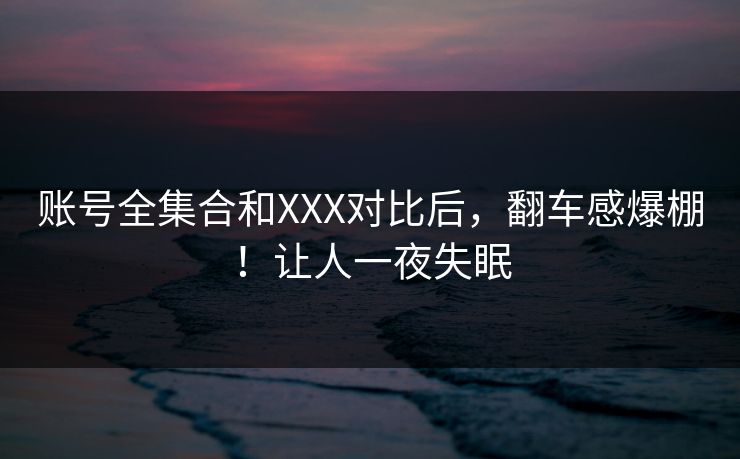 账号全集合和XXX对比后，翻车感爆棚！让人一夜失眠
