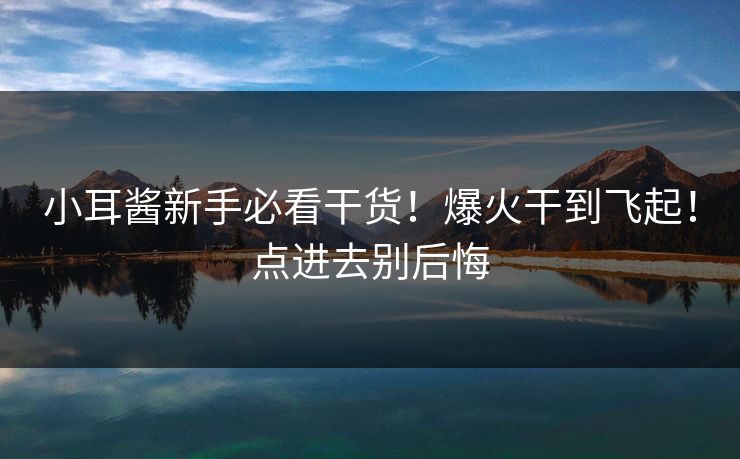 小耳酱新手必看干货！爆火干到飞起！点进去别后悔