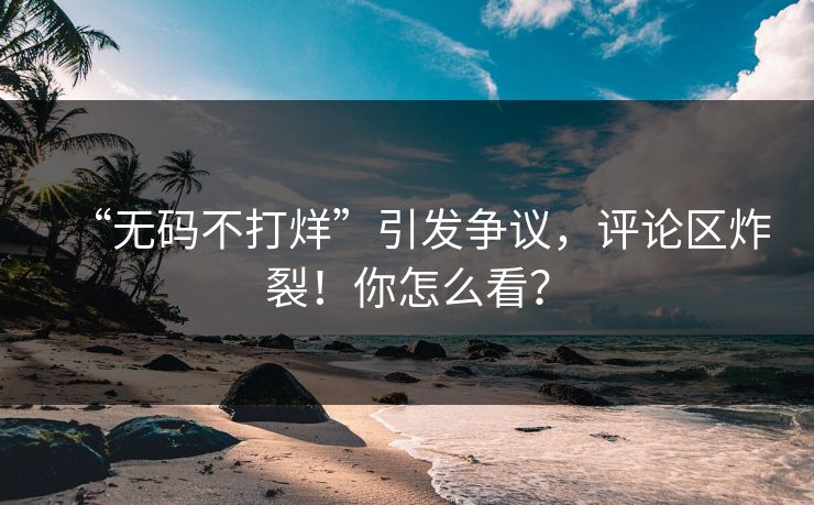 “无码不打烊”引发争议，评论区炸裂！你怎么看？