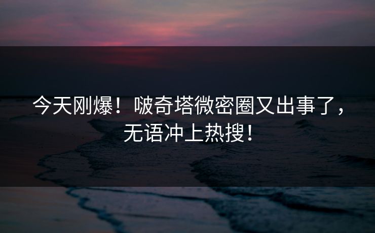 今天刚爆！啵奇塔微密圈又出事了，无语冲上热搜！