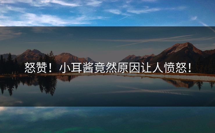怒赞！小耳酱竟然原因让人愤怒！