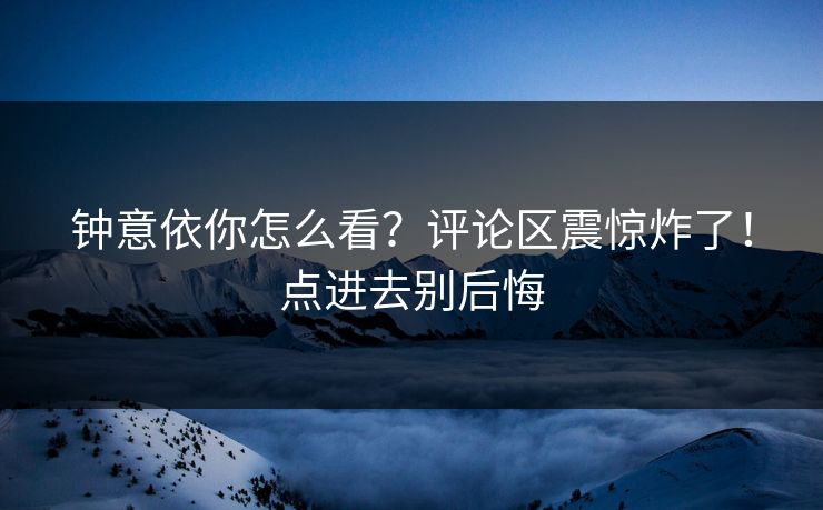 钟意依你怎么看？评论区震惊炸了！点进去别后悔