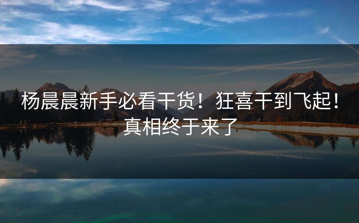 杨晨晨新手必看干货！狂喜干到飞起！真相终于来了