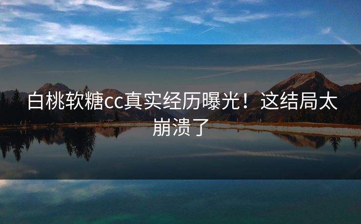 白桃软糖cc真实经历曝光！这结局太崩溃了