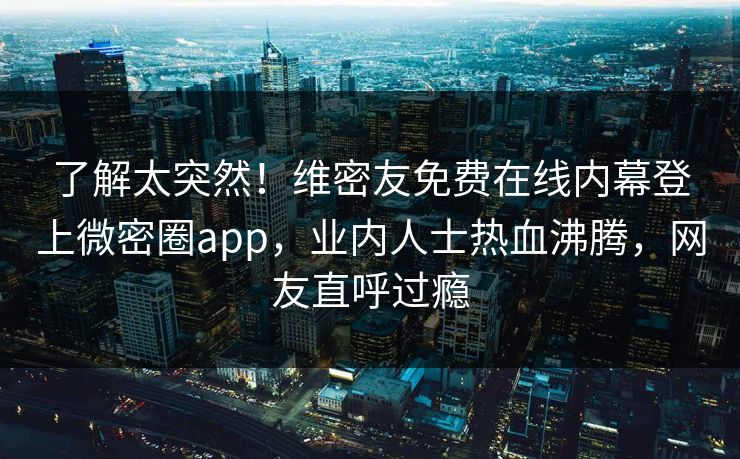 了解太突然！维密友免费在线内幕登上微密圈app，业内人士热血沸腾，网友直呼过瘾