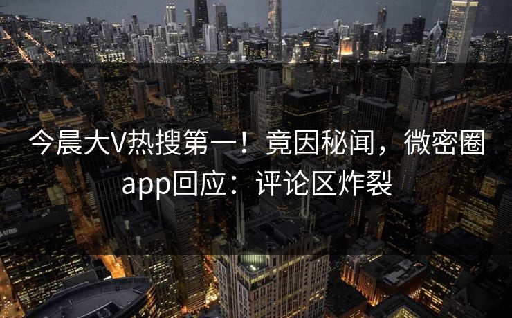 今晨大V热搜第一！竟因秘闻，微密圈app回应：评论区炸裂