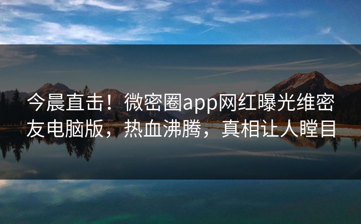 今晨直击！微密圈app网红曝光维密友电脑版，热血沸腾，真相让人瞠目
