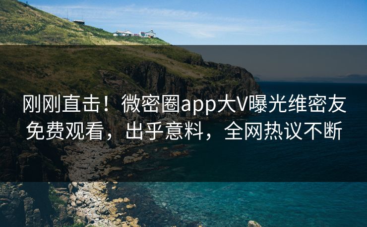 刚刚直击！微密圈app大V曝光维密友免费观看，出乎意料，全网热议不断