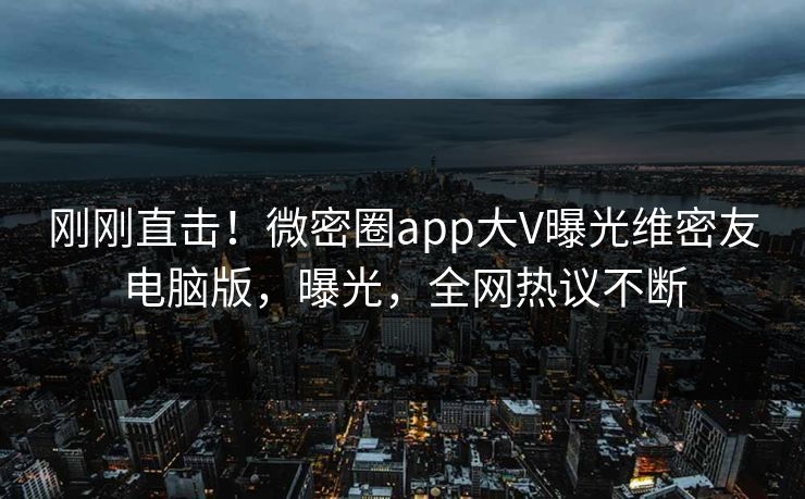 刚刚直击！微密圈app大V曝光维密友电脑版，曝光，全网热议不断