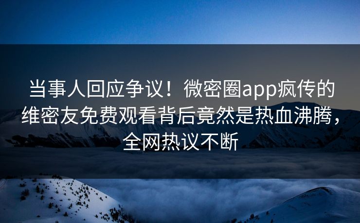 当事人回应争议！微密圈app疯传的维密友免费观看背后竟然是热血沸腾，全网热议不断
