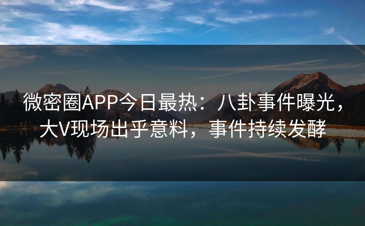 微密圈APP今日最热：八卦事件曝光，大V现场出乎意料，事件持续发酵