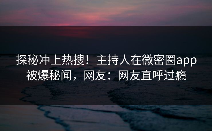 探秘冲上热搜！主持人在微密圈app被爆秘闻，网友：网友直呼过瘾