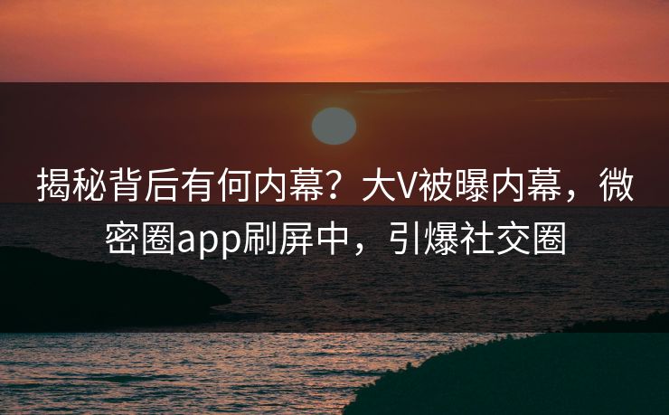 揭秘背后有何内幕？大V被曝内幕，微密圈app刷屏中，引爆社交圈