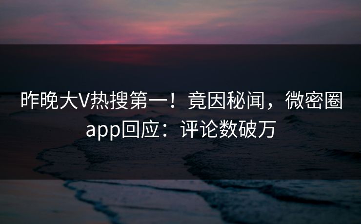 昨晚大V热搜第一！竟因秘闻，微密圈app回应：评论数破万