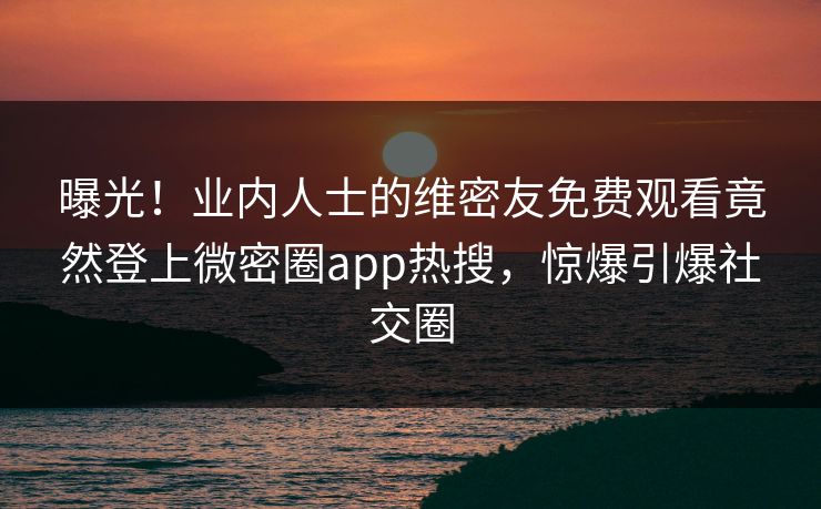 曝光！业内人士的维密友免费观看竟然登上微密圈app热搜，惊爆引爆社交圈