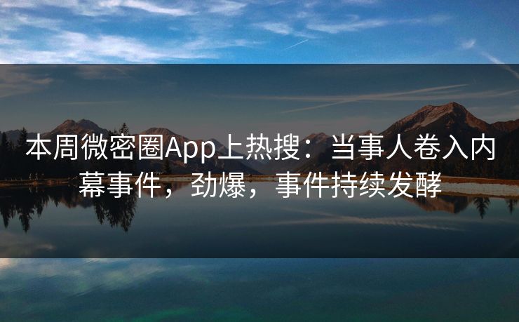 本周微密圈App上热搜：当事人卷入内幕事件，劲爆，事件持续发酵