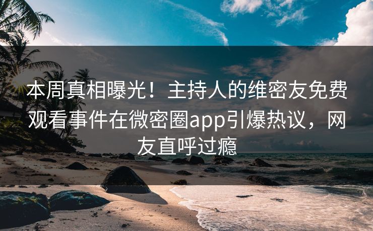 本周真相曝光！主持人的维密友免费观看事件在微密圈app引爆热议，网友直呼过瘾