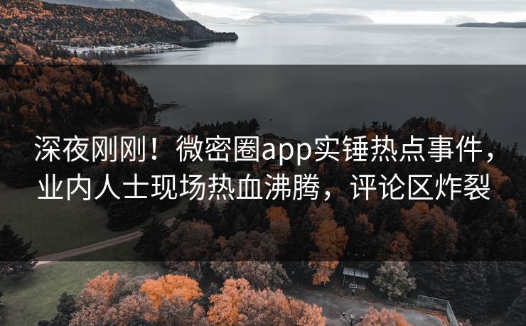 深夜刚刚！微密圈app实锤热点事件，业内人士现场热血沸腾，评论区炸裂