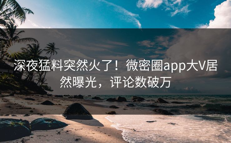 深夜猛料突然火了！微密圈app大V居然曝光，评论数破万