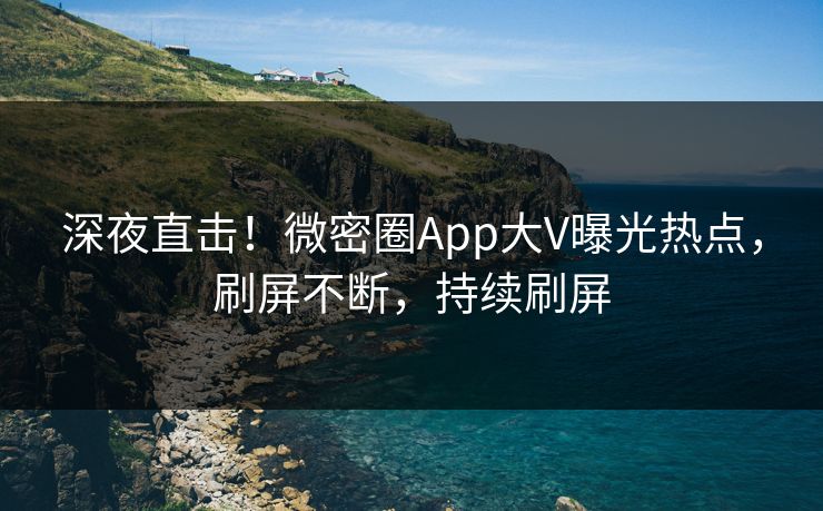 深夜直击！微密圈App大V曝光热点，刷屏不断，持续刷屏